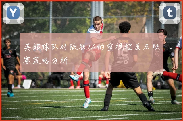 英超球队对欧联杯的重视程度及联赛策略分析