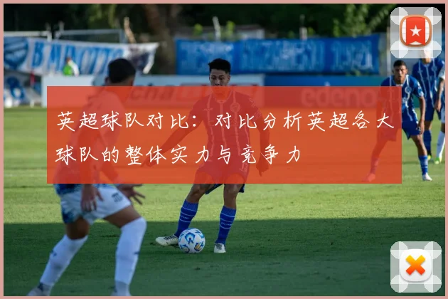 英超球队对比：对比分析英超各大球队的整体实力与竞争力