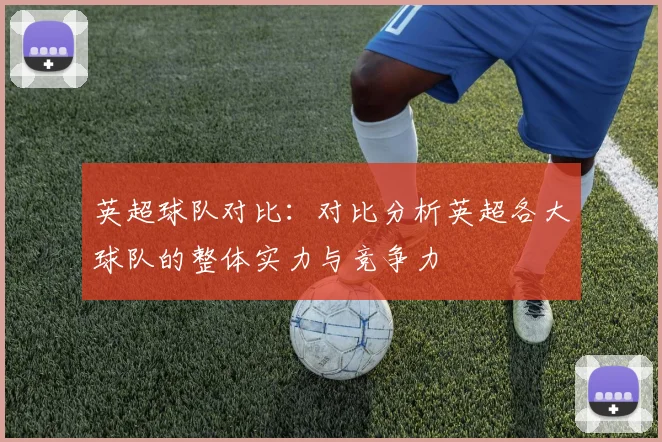 英超球队对比：对比分析英超各大球队的整体实力与竞争力